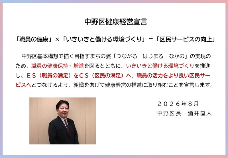 中野区基本構想で描く目指すまちの姿「つながる はじまる なかの」の実現のため、職員の健康保持・増進を図るとともに、いきいきと働ける環境づくりを推進し、ES(職員の満足)をCS(区民の満足)へ、職員の活力をより良い区民サービスへとつなげるよう、組織をあげて健康経営の推進に取り組むことを宣言します。 2026年8月 中野区長 酒井直人